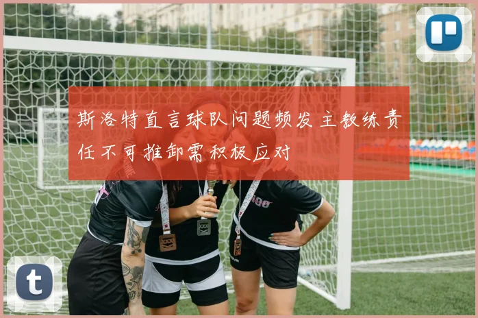 斯洛特直言球队问题频发主教练责任不可推卸需积极应对