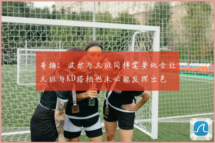 夸梅：波尔与文班同样需要机会让文班与KD搭档也未必能发挥出色