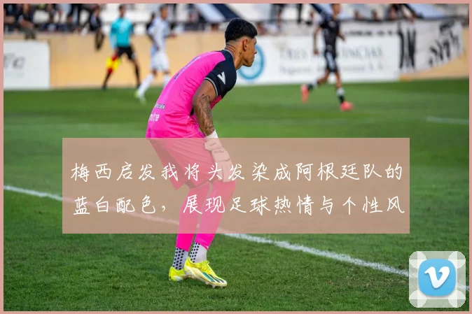 梅西启发我将头发染成阿根廷队的蓝白配色，展现足球热情与个性风采