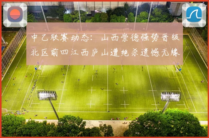 中乙联赛动态：山西崇德强势晋级北区前四江西庐山遭绝杀遗憾无缘南区前四
