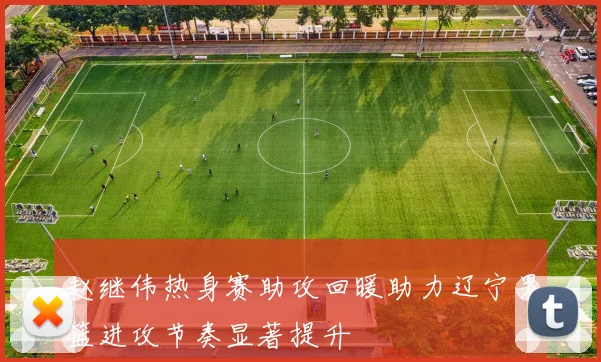 赵继伟热身赛助攻回暖助力辽宁男篮进攻节奏显著提升