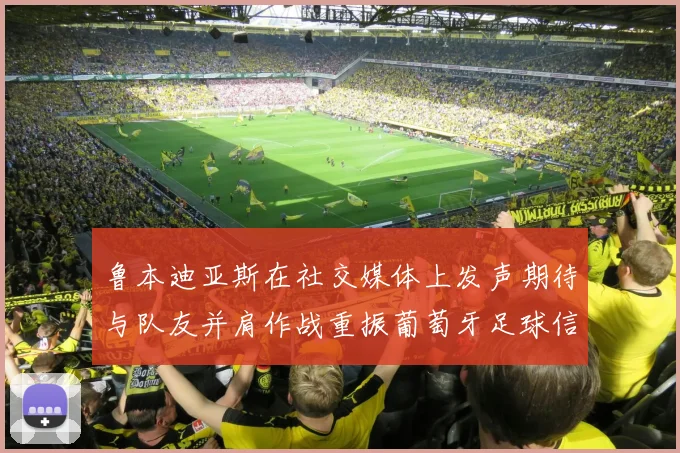 鲁本迪亚斯在社交媒体上发声期待与队友并肩作战重振葡萄牙足球信心
