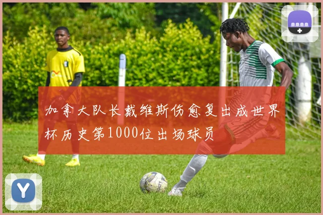 加拿大队长戴维斯伤愈复出成世界杯历史第1000位出场球员