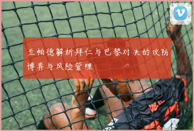 兰帕德解析拜仁与巴黎对决的攻防博弈与风险管理