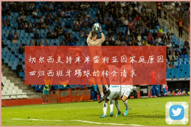 切尔西支持库库雷利亚因家庭原因回归西班牙踢球的转会请求