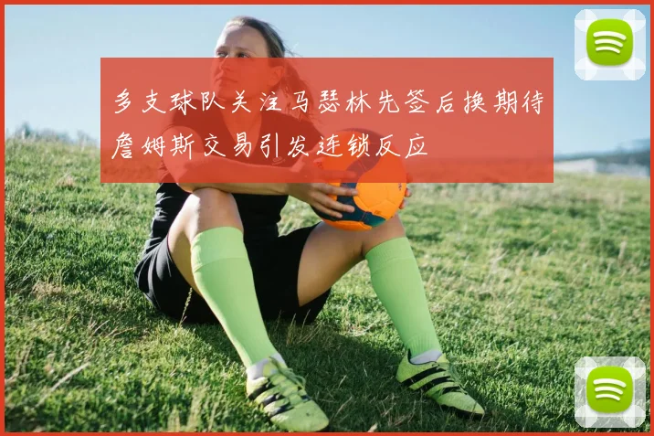 多支球队关注马瑟林先签后换期待詹姆斯交易引发连锁反应