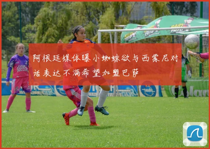 阿根廷媒体曝小蜘蛛欲与西蒙尼对话表达不满希望加盟巴萨