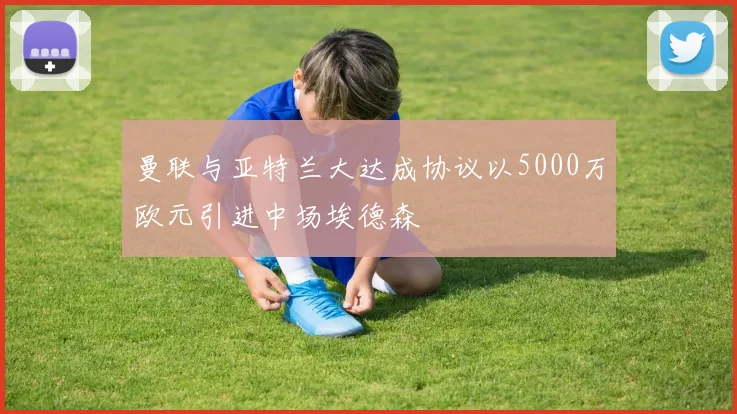 曼联与亚特兰大达成协议以5000万欧元引进中场埃德森