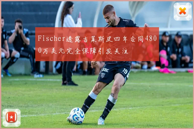 Fischer透露吉莱斯皮四年合同4800万美元完全保障引发关注