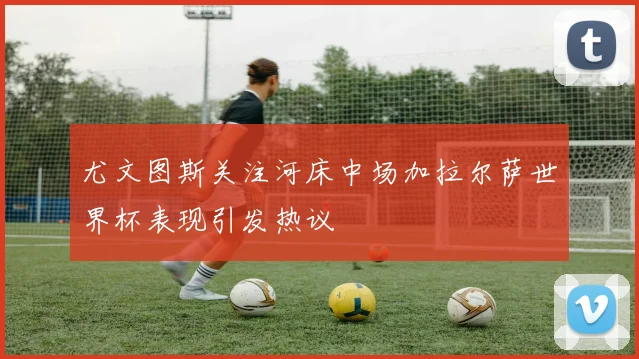 尤文图斯关注河床中场加拉尔萨世界杯表现引发热议