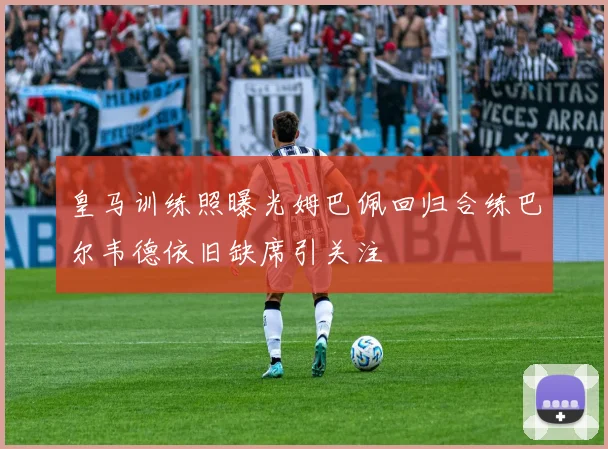 皇马训练照曝光姆巴佩回归合练巴尔韦德依旧缺席引关注