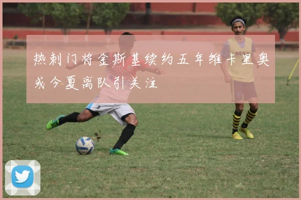 热刺门将金斯基续约五年维卡里奥或今夏离队引关注