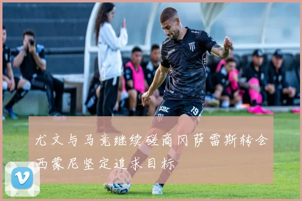 尤文与马竞继续磋商冈萨雷斯转会西蒙尼坚定追求目标