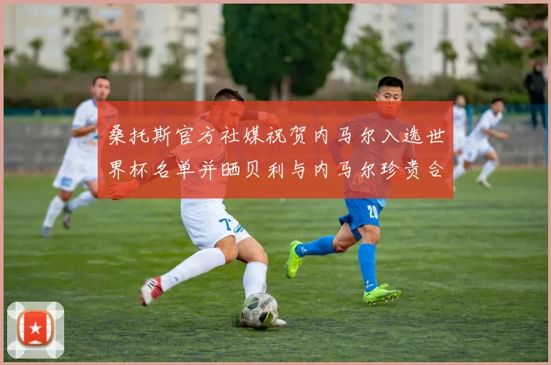 桑托斯官方社媒祝贺内马尔入选世界杯名单并晒贝利与内马尔珍贵合影