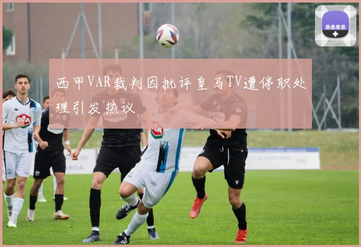 西甲VAR裁判因批评皇马TV遭停职处理引发热议