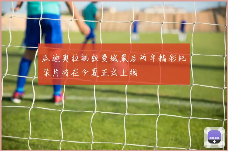 瓜迪奥拉执教曼城最后两年精彩纪录片将在今夏正式上线