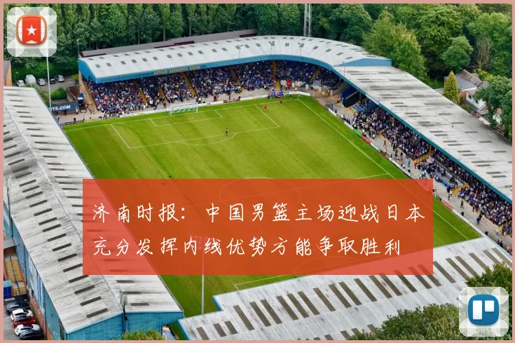 济南时报：中国男篮主场迎战日本充分发挥内线优势方能争取胜利