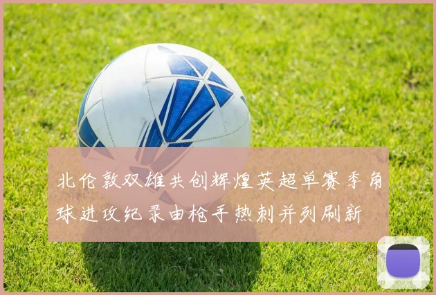北伦敦双雄共创辉煌英超单赛季角球进攻纪录由枪手热刺并列刷新
