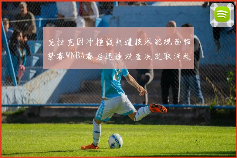 克拉克因冲撞裁判遭技术犯规面临禁赛WNBA赛后迅速核查决定取消处罚