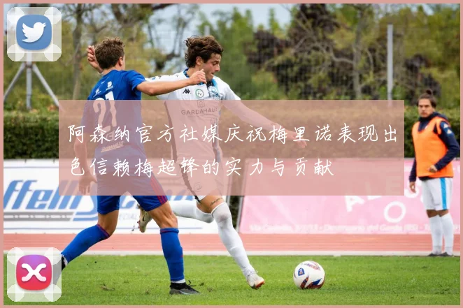 阿森纳官方社媒庆祝梅里诺表现出色信赖梅超锋的实力与贡献
