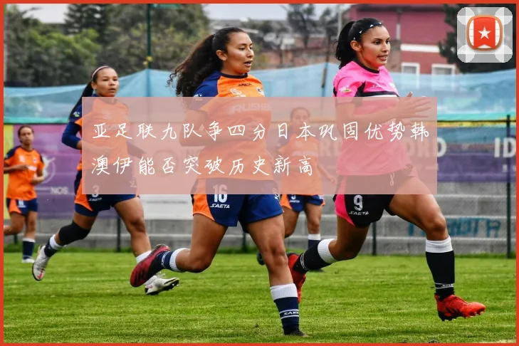 亚足联九队争四分日本巩固优势韩澳伊能否突破历史新高