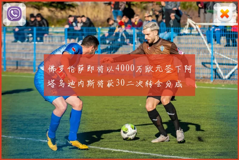 佛罗伦萨即将以4000万欧元签下阿塔乌迪内斯将获30二次转会分成