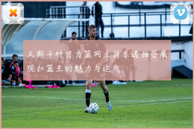 文斯卡特将为篮网主持乐透抽签展现扣篮王的魅力与运气