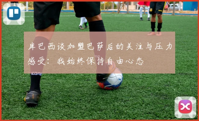 库巴西谈加盟巴萨后的关注与压力感受：我始终保持自由心态