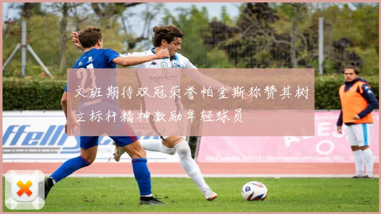 文班期待双冠荣誉帕金斯称赞其树立标杆精神激励年轻球员