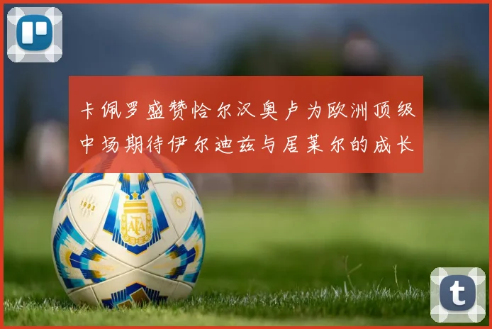 卡佩罗盛赞恰尔汉奥卢为欧洲顶级中场期待伊尔迪兹与居莱尔的成长