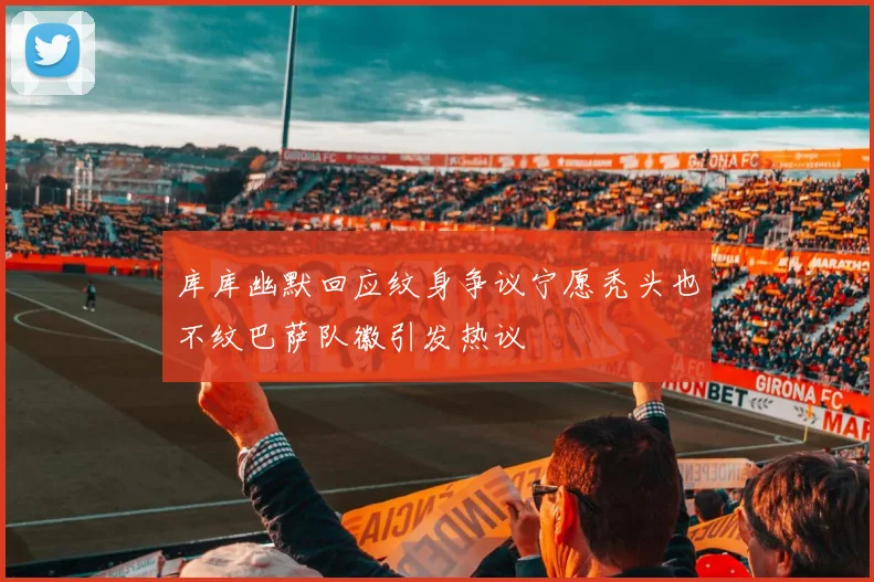 库库幽默回应纹身争议宁愿秃头也不纹巴萨队徽引发热议