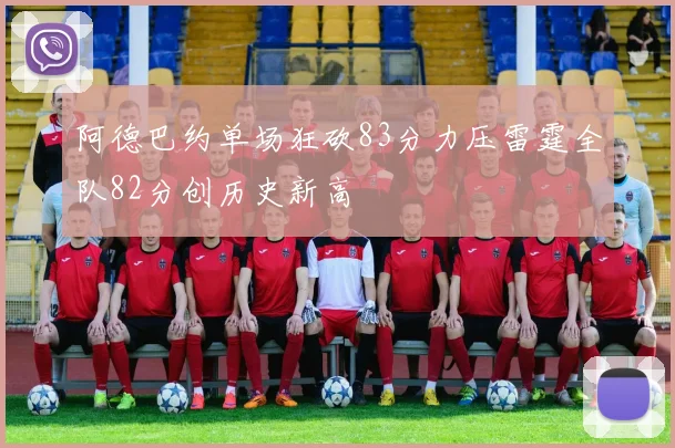 阿德巴约单场狂砍83分力压雷霆全队82分创历史新高