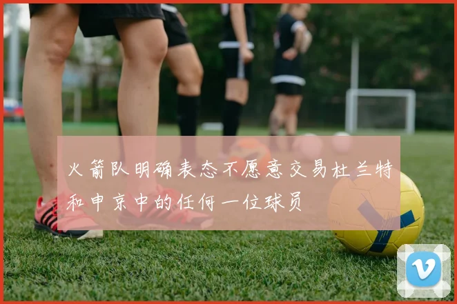 火箭队明确表态不愿意交易杜兰特和申京中的任何一位球员