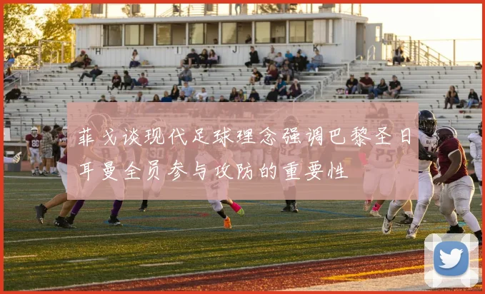 菲戈谈现代足球理念强调巴黎圣日耳曼全员参与攻防的重要性