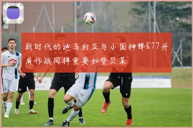 新时代的迪马利亚与小国神锋K77并肩作战同样重要如登贝莱