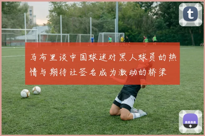 马布里谈中国球迷对黑人球员的热情与期待让签名成为激动的桥梁